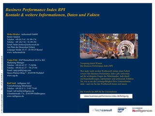 Business Performance Index BPI
                                                Kontakt & weitere Informationen, Daten und Fakten



                                                Heiko Henkes . techconsult GmbH
                                                Senior Analyst
                                                Telefon: +49 (0) 5 61 / 81 09-174
                                                Telefax: +49 (0) 5 61 / 81 09-101
                                                Email: heiko.henkes@techconsult.de
                                                Am Platz der Deutschen Einheit
                                                Leipziger Straße 35-37 . D-34125 Kassel
                                                www. techconsult.de
Tel.: +49 (0) 561/8109-0 | www.techconsult.de




                                                Tanja Pohl . SAP Deutschland AG Co. KG
                                                Marketing Manager                            Vorsprung durch Wissen:
                                                Telefon: +49 (0) 62 27 / 7-54396             Der Business Performance Index BPI.
                                                Telefax: +49 (0) 62 27 / 78-27150
                                                Email: tanja.pohl@sap.com                    Wer mehr weiß, ist dem Wettbewerb immer einen Schritt
                                                Hasso-Plattner-Ring 7 . D-69190 Walldorf     voraus! Der Business Performance Index gibt Antworten
                                                www.sap.de                                   auf die wichtigsten Fragen des Mittelstandes. Individuell
                                                                                             und branchenbezogen, repräsentativ und umfassend. Erfahren
                                                                                             Sie, wie es um die Leistungsfähigkeit Ihres Unternehmens
                                                Ralf Stoll . itelligence AG                  steht – und wie Sie den Wettbewerb hinter sich lassen.
                                                Vertriebsleitung Mittelstand
                                                Telefon: +49 (0) 8 11 / 9 05 73-68
                                                Email: ralf.stoll@itelligence.de             Die Vorteile des BPI für Ihr Unternehmen:
|




                                                Lilienthalstraße 17a . D-85399 Hallbergmos
© 2011 techconsult GmbH




                                                www.itelligence.de                               www.business-performance-index.de/fertigung
 