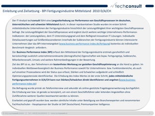 Einleitung und Zielsetzung - BPI Fertigungsindustrie Mittelstand 2010 D/A/CH

          Der IT-Analyst techconsult führt eine Langzeiterhebung zur Performance von Geschäftsprozessen im deutschen,
          österreichischen und schweizer Mittelstand durch. In dieser repräsentativen Studie wurden im ersten Schritt
          mittelständische Unternehmen der Fertigungsindustrie hinsichtlich der Leistungsfähigkeit ihrer wichtigsten Geschäftsprozesse
          befragt. Die Leistungsfähigkeit der Geschäftsprozesse wird ergänzt durch weitere wichtige Unternehmens-Performance-
          Indikatoren: der Leistungsbilanz, dem IT-Unterstützungsgrad und dem Reifegrad innovativer IT-Lösungen. Individuelle
          Detailauswertungen auf Größenklassenebenen innerhalb der Subbranchen der Fertigungsindustrie können interessierte
          Unternehmen über das BPI-Internetangebot (www.business-performance-index.de/fertigung) kostenlos als individuellen
          Benchmark-Vergleich anfordern.
          Der Business Performance Index (BPI) erfasst den Mittelstand der Fertigungsindustrie erstmals ganzheitlich und
          berücksichtigt zusätzlich unternehmensrelevante (demografische) Eigenschaften wie bspw. Fertigungstyp, Subbranche,
          Mitarbeiteranzahl, Umsatz und weitere Rahmenbedingungen in der Bewertung.
          Ziel des BPI ist es, den Teilnehmern ein kostenfreies Werkzeug zur gezielten Geschäftsoptimierung an die Hand zu geben. Im
          individuellen Wettbewerbsvergleich der Business Performance sowohl für Unternehmens- bzw. Funktionsbereiche, als auch
          auf einzelner Prozessebene wird der Status quo erfasst, Stärken und Schwächen aufgedeckt und schließlich
          Optimierungspotenziale identifizierbar. Die Erhebung des Index-Wertes ist der erste Schritt, jedes mittelständische
          Fertigungsunternehmen in D/A/CH kann nun Stärken/Schwächen direkt identifizieren und angehen (www.business-
          performance-index.de)
          Die Befragung wurde primär als Telefoninterview und sekundär als online-gestützte Fragebogenerweiterung durchgeführt.
          Die Erhebung war bzw. ist gerade so konzipiert, um von einem Geschäftsführer oder leitenden Angestellten ohne
          Zuhilfenahme weiterer Quellen beantwortet werden zu können.
          Erarbeitet und geprüft wurden bzw. werden sämtliche Inhalte unter Beteiligung von Branchenexperten und renommierten
          Fachhochschulen - Hauptsponsor der Studie ist SAP Deutschland, Premiumpartner itelligence.


© 2011 techconsult GmbH | Tel.: +49 (0) 561/8109-0 | www.techconsult.de                                                                  7
 