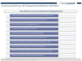 Einleitung und Zielsetzung - BPI Fertigungsindustrie Mittelstand 2010 D/A/CH

                                      Was erfährt der Leser dieser Studie über die Fertigungsindustrie?

                     Wie leistungsfähig ist die Branche in Bezug auf die wichtigsten Geschäftsprozesse?


                     Welche Prozessbereiche der Branche funktionieren gut, welche nicht?


                     Was zeichnet die TOP 10 der Fertigungsindustrie aus?


                     Wo sollten Verbesserungsmaßnahmen ansetzen?


                     Wie stark war die Branche von der Wirtschaftskrise betroffen?


                     Wie korrelieren Leistungsbilanz und die Business Performance Index?


                     Wie hoch ist der Beitrag von IT-Systemen zum Business Performance Index?


                     Welche innovativen IT-Lösungen setzen sich in der Branche durch?


                     Welches sind die größten Herausforderungen der Branche heute und zukünftig?


                     Entstehen Wettbewerbsvorteile durch selektives Outsourcing?


© 2011 techconsult GmbH | Tel.: +49 (0) 561/8109-0 | www.techconsult.de                                   8
 