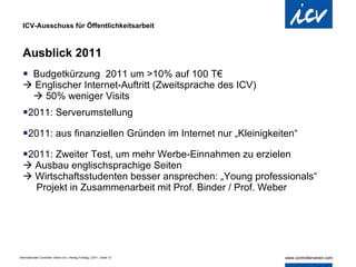 ICV-Ausschuss für Öffentlichkeitsarbeit Ausblick 2011  Budgetkürzung  2011 um >10% auf 100 T€    Englischer Internet-Auftritt (Zweitsprache des ICV)    50% weniger Visits  2011: Serverumstellung  2011: aus finanziellen Gründen im Internet nur „Kleinigkeiten“ 2011: Zweiter Test, um mehr Werbe-Einnahmen zu erzielen    Ausbau englischsprachige Seiten   Wirtschaftsstudenten besser ansprechen: „Young professionals“   Projekt in Zusammenarbeit mit Prof. Binder / Prof. Weber  