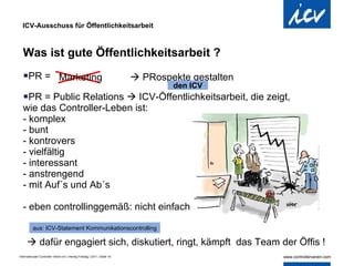 ICV-Ausschuss für Öffentlichkeitsarbeit Was ist gute Öffentlichkeitsarbeit ? PR = PR = Public Relations    ICV-Öffentlichkeitsarbeit, die zeigt,  wie das Controller-Leben ist: - komplex - bunt - kontrovers - vielfältig - interessant - anstrengend - mit Auf´s und Ab´s - eben controllinggemäß: nicht einfach    PRospekte gestalten Marketing    dafür engagiert sich, diskutiert, ringt, kämpft  das Team der Öffis ! aus: ICV-Statement Kommunikationscontrolling den ICV 
