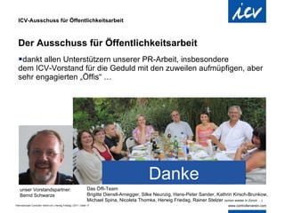 ICV-Ausschuss für Öffentlichkeitsarbeit Der Ausschuss für Öffentlichkeitsarbeit dankt allen Unterstützern unserer PR-Arbeit, insbesondere  dem ICV-Vorstand für die Geduld mit den zuweilen aufmüpfigen, aber sehr engagierten „Öffis“ … Danke unser Vorstandspartner: Bernd Schwarze Das Öffi-Team Brigitte Dienstl-Arnegger, Silke Neunzig, Hans-Peter Sander, Kathrin Kirsch-Brunkow, Michael Spina, Nicoleta Thomka, Herwig Friedag, Rainer Stelzer  (schon wieder in Zürich …) 