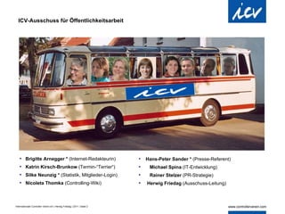 ICV-Ausschuss für Öffentlichkeitsarbeit Brigitte Arnegger *  (Internet-Redakteurin) Katrin Kirsch-Brunkow  (Termin-“Terrier“) Silke Neunzig *  (Statistik, Mitglieder-Login) Nicoleta Thomka  (Controlling-Wiki) Hans-Peter Sander *  (Presse-Referent)   Michael Spina  (IT-Entwicklung)   Rainer Stelzer  (PR-Strategie)  Herwig Friedag  (Ausschuss-Leitung) 