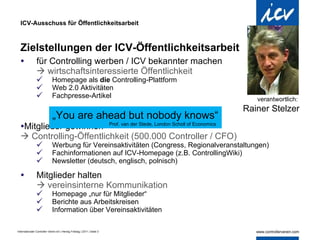 ICV-Ausschuss für Öffentlichkeitsarbeit Zielstellungen der ICV-Öffentlichkeitsarbeit für Controlling werben / ICV bekannter machen    wirtschaftsinteressierte Öffentlichkeit Homepage als  die  Controlling-Plattform Web 2.0 Aktivitäten Fachpresse-Artikel Mitglieder gewinnen    Controlling-Öffentlichkeit (500.000 Controller / CFO) Werbung für Vereinsaktivitäten (Congress, Regionalveranstaltungen) Fachinformationen auf ICV-Homepage (z.B. ControllingWiki) Newsletter (deutsch, englisch, polnisch) Mitglieder halten    vereinsinterne Kommunikation Homepage „nur für Mitglieder“ Berichte aus Arbeitskreisen Information über Vereinsaktivitäten verantwortlich:  Rainer Stelzer „ You are ahead but nobody knows“   Prof. van der Stede, London Scholl of Economics 
