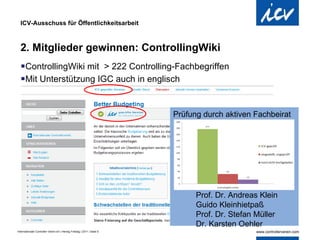 ICV-Ausschuss für Öffentlichkeitsarbeit 2. Mitglieder gewinnen: ControllingWiki ControllingWiki mit  > 222 Controlling-Fachbegriffen Mit Unterstützung IGC auch in englisch Prof. Dr. Andreas Klein Guido Kleinhietpaß Prof. Dr. Stefan Müller  Dr. Karsten Oehler Prüfung durch aktiven Fachbeirat   