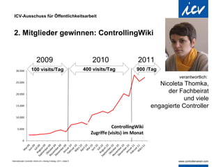 ICV-Ausschuss für Öffentlichkeitsarbeit 2. Mitglieder gewinnen: ControllingWiki verantwortlich:  Nicoleta Thomka, der Fachbeirat und viele engagierte Controller 100 visits/Tag 400 visits/Tag 900 /Tag 2009  2010  2011 