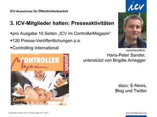 ICV-Ausschuss für Öffentlichkeitsarbeit 3. ICV-Mitglieder halten: Presseaktivitäten  pro Ausgabe 10 Seiten „ICV im ControllerMagazin“ 120 Presse-Veröffentlichungen p.a. Controlling International verantwortlich:   Hans-Peter Sander,  unterstützt von Brigitte Arnegger  dazu: E-News, Blog und Twitter 