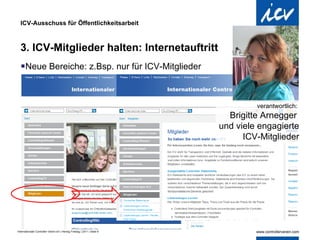 ICV-Ausschuss für Öffentlichkeitsarbeit 3. ICV-Mitglieder halten: Internetauftritt Neue Bereiche: z.Bsp. nur für ICV-Mitglieder verantwortlich:  Brigitte Arnegger  und viele engagierte  ICV-Mitglieder 