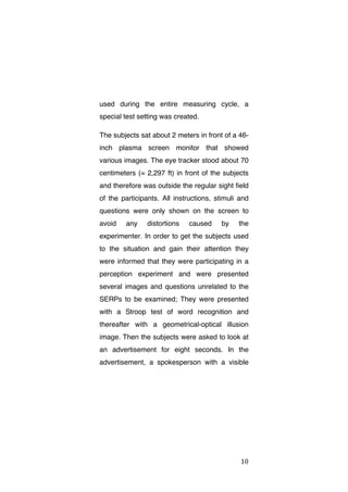 used during the entire measuring cycle, a
special test setting was created.
The subjects sat about 2 meters in front of a 46inch plasma screen monitor that showed
various images. The eye tracker stood about 70
centimeters (= 2,297 ft) in front of the subjects
and therefore was outside the regular sight field
of the participants. All instructions, stimuli and
questions were only shown on the screen to
avoid

any

distortions

caused

by

the

experimenter. In order to get the subjects used
to the situation and gain their attention they
were informed that they were participating in a
perception experiment and were presented
several images and questions unrelated to the
SERPs to be examined; They were presented
with a Stroop test of word recognition and
thereafter with a geometrical-optical illusion
image. Then the subjects were asked to look at
an advertisement for eight seconds. In the
advertisement, a spokesperson with a visible

	
  

10	
  

 