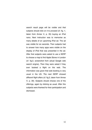 search result page will be visible and that
subjects should click on it to proceed (cf. fig. 1,
taken from Annex V, p. 35) buying an iPod
nano. Next instruction was to memorise as
many details of an upcoming iPod ad. The ad
was visible for six seconds. Then subjects had
to answer how many apps were visible on the
display of iPod that was presented in the ad.
After that subjects were asked to use a SERP
to choose a map to find Apple Stores in London
(cf. fig.2, screenshot from actual Google web
search engine). Then they were asked if they
ever

booked

a

flight

on

the

web.

The

information was given that web booking is very
usual in the US. The next SERP showed
different flight offers (cf. fig.2, taken from Annex
V, p. 39). Subjects should choose one of the
offerings, again by clicking as usual. After this
subjects were thanked for their participation and
dismissed.

	
  

12	
  

 