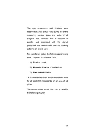 The

eye

movements

and

fixations

were

recorded at a rate of 120 Hertz during the entire
measuring section. Video and audio of all
subjects was recorded with a webcam in
parallel

and

integrated

with

the

stimuli

presented, the mouse clicks and the tracking
data into an overall view.
For each target picture the following parameters
were computed from the raw data:
1) Fixation count
2) Absolute duration of the fixations
3) Time to first fixation.
A fixation occurs when an eye movement rests
for at least 200 milliseconds on an area of 50
pixels.
The results arrived at are described in detail in
the following chapter.

	
  

13	
  

 