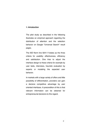 1. Introduction

The pilot study as described in the following
illustrates an empirical approach regarding the
distribution of attention and the selection
behavior on Google "Universal Search" result
pages.
The ISO Norm line 9241-11states as the three
criteria for usability: effectiveness, efficiency
and satisfaction. One tries to adjust the
interface design to these criteria for example by
user tests, interviews, heuristic evaluation by
experts

or

modeling

the

expected

user

behavior.
In markets with a large variety of offers and little
possibility of differentiation, providers can gain
a decisive competitive advantage by user
oriented interfaces. A precondition of this is that
relevant

information

can

be

obtained

for

entrepreneurial decisions to this regard.

	
  

2	
  

 