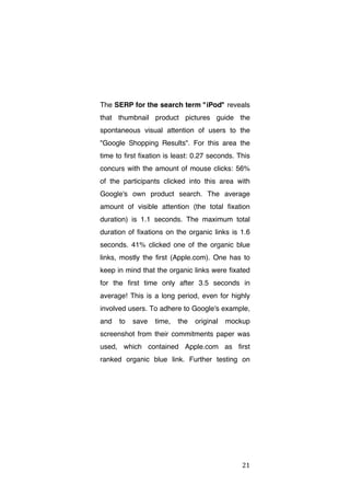 The SERP for the search term "iPod" reveals
that thumbnail product pictures guide the
spontaneous visual attention of users to the
"Google Shopping Results". For this area the
time to first fixation is least: 0.27 seconds. This
concurs with the amount of mouse clicks: 56%
of the participants clicked into this area with
Google's own product search. The average
amount of visible attention (the total fixation
duration) is 1.1 seconds. The maximum total
duration of fixations on the organic links is 1.6
seconds. 41% clicked one of the organic blue
links, mostly the first (Apple.com). One has to
keep in mind that the organic links were fixated
for the first time only after 3.5 seconds in
average! This is a long period, even for highly
involved users. To adhere to Google's example,
and

to

save

time,

the

original

mockup

screenshot from their commitments paper was
used, which contained Apple.com as first
ranked organic blue link. Further testing on

	
  

21	
  

 