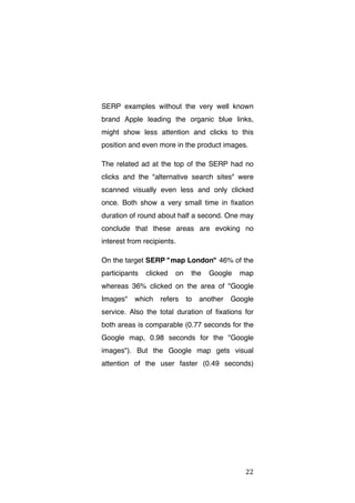 SERP examples without the very well known
brand Apple leading the organic blue links,
might show less attention and clicks to this
position and even more in the product images.
The related ad at the top of the SERP had no
clicks and the "alternative search sites" were
scanned visually even less and only clicked
once. Both show a very small time in fixation
duration of round about half a second. One may
conclude that these areas are evoking no
interest from recipients.
On the target SERP "map London" 46% of the
participants

clicked

on

the

Google

map

whereas 36% clicked on the area of "Google
Images"

which

refers

to

another

Google

service. Also the total duration of fixations for
both areas is comparable (0.77 seconds for the
Google map, 0.98 seconds for the "Google
images"). But the Google map gets visual
attention of the user faster (0.49 seconds)

	
  

22	
  

 