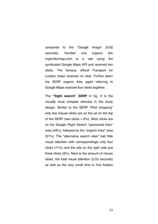 compared
seconds).

to

the

"Google

Number

mylondonmap.com

one
is

a

Image"

(0.62

organic

link

site

using

the

syndicated Google Maps API and received two
clicks. The famous, official Transport for
London maps received no click. Further down
the SERP organic links again referring to
Google Maps received four clicks together.
The "flight search" SERP in fig. 3 is the
visually most complex stimulus in the study
design. Similar to the SERP "iPod shopping"
only few mouse clicks are on the ad on the top
of the SERP (two clicks = 6%). Most clicks are
on the Google Flight Search "sponsored links"
area (43%), followed by the "organic links" area
(31%). The "alternative search sites" had little
visual attention with correspondingly only four
clicks (11%) and the ads on the right side just
three clicks (9%). Next to the amount of mouse
clicks, the total visual attention (2.03 seconds)
as well as the very small time to first fixation

	
  

23	
  

 