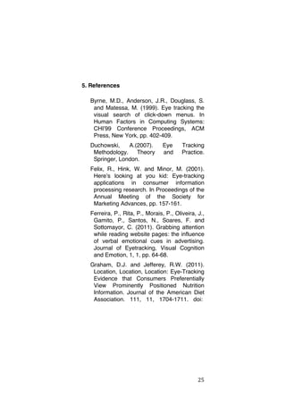 5. References
Byrne, M.D., Anderson, J.R., Douglass, S.
and Matessa, M. (1999). Eye tracking the
visual search of click-down menus. In
Human Factors in Computing Systems:
CHIʼ99 Conference Proceedings, ACM
Press, New York, pp. 402-409.
Duchowski,
A.(2007).
Methodology.
Theory
Springer, London.

Eye
and

Tracking
Practice.

Felix, R., Hink, W. and Minor, M. (2001).
Hereʼs looking at you kid: Eye-tracking
applications in consumer information
processing research. In Proceedings of the
Annual Meeting of the Society for
Marketing Advances, pp. 157-161.
Ferreira, P., Rita, P., Morais, P., Oliveira, J.,
Gamito, P., Santos, N., Soares, F. and
Sottomayor, C. (2011). Grabbing attention
while reading website pages: the influence
of verbal emotional cues in advertising.
Journal of Eyetracking, Visual Cognition
and Emotion, 1, 1, pp. 64-68.
Graham, D.J. and Jefferey, R.W. (2011).
Location, Location, Location: Eye-Tracking
Evidence that Consumers Preferentially
View Prominently Positioned Nutrition
Information. Journal of the American Diet
Association. 111, 11, 1704-1711. doi:

	
  

25	
  

 