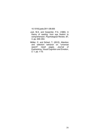 10.1016/j.jada.2011.08.005
Just, M.A. and Carpenter, P.A. (1980). A
theory of reading: from eye fixation to
comprehension. Psychological Review, 87,
4, pp. 329–354.
Möller, C. and Schierl, T. (2012). Attention
and selection behavior on "universal
search"
result
pages.
Journal
of
Eyetracking, Visual Cognition and Emotion,
2, 1, pp. 1-10.

	
  

26	
  

 