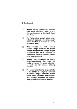 2. Short report

(1)

Google placed "Sponsored" Googleown page elements grab a predominant amount of the total visual
attention.

(2)

The "alternative search sites" even
with small logos do not evoke enough
visual attention to stimulate the users
to click on them.

(3)

Map services can not compete
against Google because the placed
Google Map pane and Google Images
thumbnails get visual attention of
users more, earlier and longer than all
other page elements.

(4)

Google Ads presented as lateral
skyscraper-shaped link lists are
vastly irrelevant for visual attention
as well as for mouse clicking
behavior.

(5)

The visual attention for organic links
on the SERPs is negligible compared
to those Google elements placed
above them, enhanced with pictures.
With browser windows not opened
wide, organic links may go unseen.

	
  

4	
  

 