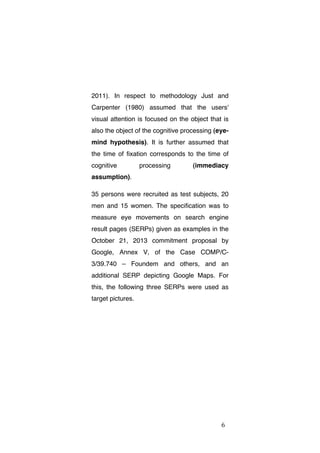 2011). In respect to methodology Just and
Carpenter (1980) assumed that the users'
visual attention is focused on the object that is
also the object of the cognitive processing (eyemind hypothesis). It is further assumed that
the time of fixation corresponds to the time of
cognitive

processing

(immediacy

assumption).
35 persons were recruited as test subjects, 20
men and 15 women. The specification was to
measure eye movements on search engine
result pages (SERPs) given as examples in the
October 21, 2013 commitment proposal by
Google, Annex V, of the Case COMP/C3/39.740 – Foundem and others, and an
additional SERP depicting Google Maps. For
this, the following three SERPs were used as
target pictures.

	
  

6	
  

 
