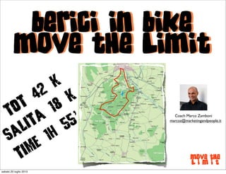 Berici in Bike
Move the Limit
Move the
L i m i t
Berici in Bike
Move the Limit
ToT
42
k
Salita
18
k
Time 1h
55’ Coach Marco Zamboni
marcoz@marketingandpeople.it
sabato 20 luglio 2013
 
