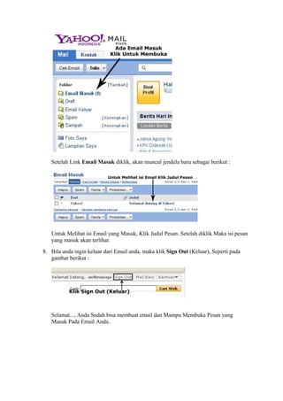 Setelah Link Email Masuk diklik, akan muncul jendela baru sebagai berikut : 
Untuk Melihat isi Email yang Masuk, Klik Judul Pesan. Setelah diklik Maka isi pesan 
yang masuk akan terlihat. 
8. Bila anda ingin keluar dari Email anda, maka klik Sign Out (Keluar), Seperti pada 
gambar berikut : 
Selamat..., Anda Sudah bisa membuat email dan Mampu Membuka Pesan yang 
Masuk Pada Email Anda.. 
