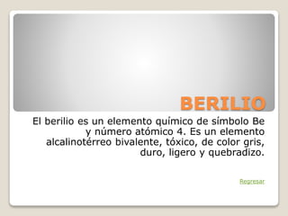 BERILIO
El berilio es un elemento químico de símbolo Be
y número atómico 4. Es un elemento
alcalinotérreo bivalente, tóxico, de color gris,
duro, ligero y quebradizo.
Regresar
 