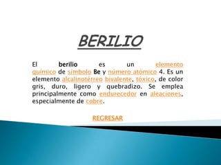 El       berilio      es       un         elemento
químico de símbolo Be y número atómico 4. Es un
elemento alcalinotérreo bivalente, tóxico, de color
gris, duro, ligero y quebradizo. Se emplea
principalmente como endurecedor en aleaciones,
especialmente de cobre.

                    REGRESAR
 