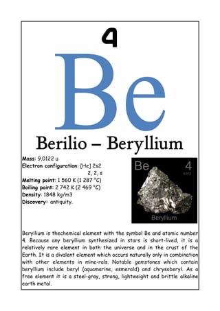 4
Berilio – Beryllium
Mass: 9,0122 u
Electron configuration: [He] 2s2
2, 2, s
Melting point: 1 560 K (1 287 °C)
Boiling point: 2 742 K (2 469 °C)
Density: 1848 kg/m3
Discovery: antiquity.
Beryllium is thechemical element with the symbol Be and atomic number
4. Because any beryllium synthesized in stars is short-lived, it is a
relatively rare element in both the universe and in the crust of the
Earth. It is a divalent element which occurs naturally only in combination
with other elements in mine-rals. Notable gemstones which contain
beryllium include beryl (aquamarine, esmerald) and chrysoberyl. As a
free element it is a steel-gray, strong, lightweight and brittle alkaline
earth metal.
 