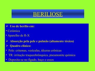 BERILIOSE Uso de berílio em: Cerâmica Aparelho de R-X  Absorção pela pele e pulmão (altamente tóxico) Quadro clínico: Pele: critemas, vesículas, úlceras crônicas TR: irritação traqueobrônquica, pneumonite química Deposita-se no fígado, baço e ossos 