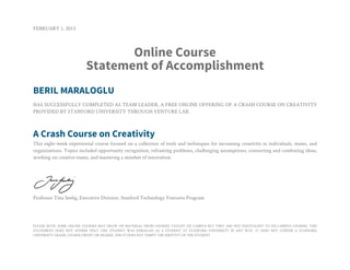 FEBRUARY 1, 2013



                                Online Course
                         Statement of Accomplishment
BERIL MARALOGLU
HAS SUCCESSFULLY COMPLETED AS TEAM LEADER, A FREE ONLINE OFFERING OF A CRASH COURSE ON CREATIVITY
PROVIDED BY STANFORD UNIVERSITY THROUGH VENTURE LAB.



A Crash Course on Creativity
This eight-week experiential course focused on a collection of tools and techniques for increasing creativity in individuals, teams, and
organizations. Topics included opportunity recognition, reframing problems, challenging assumptions, connecting and combining ideas,
working on creative teams, and mastering a mindset of innovation.




Professor Tina Seelig, Executive Director, Stanford Technology Ventures Program




PLEASE NOTE: SOME ONLINE COURSES MAY DRAW ON MATERIAL FROM COURSES TAUGHT ON CAMPUS BUT THEY ARE NOT EQUIVALENT TO ON-CAMPUS COURSES. THIS
STATEMENT DOES NOT AFFIRM THAT THIS STUDENT WAS ENROLLED AS A STUDENT AT STANFORD UNIVERSITY IN ANY WAY. IT DOES NOT CONFER A STANFORD
UNIVERSITY GRADE, COURSE CREDIT OR DEGREE, AND IT DOES NOT VERIFY THE IDENTITY OF THE STUDENT.
 