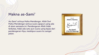 As-Sami’ artinya Maha Mendengar. Allah Swt
Maha Mendengar semua suara apapun yang ada
di alam semesta ini. Pendengaran Allah tidak
terbatas, tidak ada satu pun suara yang lepas dari
pendengaran-Nya, meskipun suara itu sangat
pelan.
Makna as-Sami’
 
