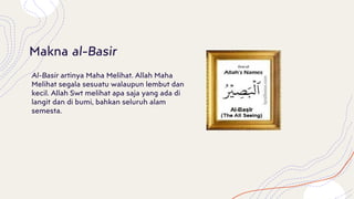 Al-Basir artinya Maha Melihat. Allah Maha
Melihat segala sesuatu walaupun lembut dan
kecil. Allah Swt melihat apa saja yang ada di
langit dan di bumi, bahkan seluruh alam
semesta.
Makna al-Basir
 
