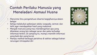 Contoh Perilaku Manusia yang
Meneladani Asmaul Husna
• Mencintai ilmu pengetahuan disertai kegigihannya dalam
belajar
• Setiap melakukan pekerjaan selalu waspada, cermat, dan
teliti agar mendapatkan hasil yang maksimal
• Menjadi manusia yang mau mendengarkan apa yang
dikatakan orang lain sebagai saran dan peka terhadap
informasi terkini. Di samping itu, mampu memilih informasi
yang baik dan yang buruk
• Mampu melihat berbagai peristiwa di sekitar sebagai bahan
renungan introspeksi diri
 
