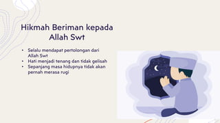 Hikmah Beriman kepada
Allah Swt
• Selalu mendapat pertolongan dari
Allah Swt
• Hati menjadi tenang dan tidak gelisah
• Sepanjang masa hidupnya tidak akan
pernah merasa rugi
 