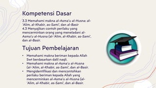 Kompetensi Dasar
3.3 Memahami makna al-Asma’u al-Husna: al-
’Alim, al-Khabir, as-Sami’, dan al-Basir
4.3 Menyajikan contoh perilaku yang
mencerminkan orang yang meneladani al-
Asma’u al-Husna (al-’Alim, al-Khabir, as-Sami’,
dan al-Basir.
Tujuan Pembelajaran
• Memahami makna beriman kepada Allah
Swt berdasarkan dalil naqli.
• Memahami makna al-Asma’u al-Husna
(al-’Alim, al-Khabir, as-Sami’, dan al-Basir.
• Mengidentifikasi dan mencontohkan
perilaku beriman kepada Allah yang
mencerminkan al-Asma’u al-Husna (al-
’Alim, al-Khabir, as-Sami’, dan al-Basir.
 
