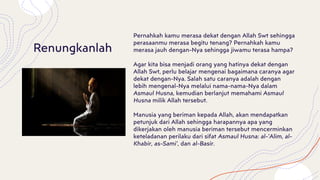 Pernahkah kamu merasa dekat dengan Allah Swt sehingga
perasaanmu merasa begitu tenang? Pernahkah kamu
merasa jauh dengan-Nya sehingga jiwamu terasa hampa?
Agar kita bisa menjadi orang yang hatinya dekat dengan
Allah Swt, perlu belajar mengenai bagaimana caranya agar
dekat dengan-Nya. Salah satu caranya adalah dengan
lebih mengenal-Nya melalui nama-nama-Nya dalam
Asmaul Husna, kemudian berlanjut memahami Asmaul
Husna milik Allah tersebut.
Manusia yang beriman kepada Allah, akan mendapatkan
petunjuk dari Allah sehingga harapannya apa yang
dikerjakan oleh manusia beriman tersebut mencerminkan
keteladanan perilaku dari sifat Asmaul Husna: al-’Alim, al-
Khabir, as-Sami’, dan al-Basir.
Renungkanlah
 
