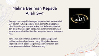 Makna Beriman Kepada
Allah Swt
Percaya dan meyakini dengan sepenuh hati bahwa Allah
Swt adalah Tuhan pencipta alam semesta, diucapkan
oleh lisan dengan mengucapkan dua kalimat syahadat
dan dibuktikan dengan perbuatan dalam melaksanakan
semua perintah Allah Swt dan menjauhi semua larangan-
Nya.
Tanda-tanda keimanan dalam diri seseorang dapat
terlihat dari amal perbuatan yang dikerjakan kerena
kepribadian diri seseorang merupakan pancaran dari
iman yang ada di dalam diri seseorang.
 