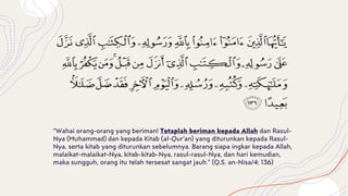 “Wahai orang-orang yang beriman! Tetaplah beriman kepada Allah dan Rasul-
Nya (Muhammad) dan kepada Kitab (al-Qur’an) yang diturunkan kepada Rasul-
Nya, serta kitab yang diturunkan sebelumnya. Barang siapa ingkar kepada Allah,
malaikat-malaikat-Nya, kitab-kitab-Nya, rasul-rasul-Nya, dan hari kemudian,
maka sungguh, orang itu telah tersesat sangat jauh.” (Q.S. an-Nisa/4: 136)
 