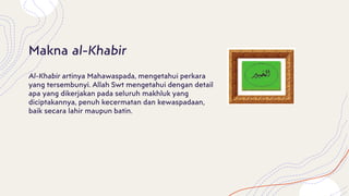 Al-Khabir artinya Mahawaspada, mengetahui perkara
yang tersembunyi. Allah Swt mengetahui dengan detail
apa yang dikerjakan pada seluruh makhluk yang
diciptakannya, penuh kecermatan dan kewaspadaan,
baik secara lahir maupun batin.
Makna al-Khabir
 