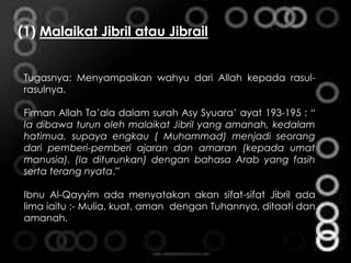 (1) Malaikat Jibril atau Jibrail
Tugasnya: Menyampaikan wahyu dari Allah kepada rasul-
rasulnya.
Firman Allah Ta’ala dalam surah Asy Syuara’ ayat 193-195 : “
Ia dibawa turun oleh malaikat Jibril yang amanah, kedalam
hatimua, supaya engkau ( Muhammad) menjadi seorang
dari pemberi-pemberi ajaran dan amaran (kepada umat
manusia). (Ia diturunkan) dengan bahasa Arab yang fasih
serta terang nyata.”
Ibnu Al-Qayyim ada menyatakan akan sifat-sifat Jibril ada
lima iaitu :- Mulia, kuat, aman dengan Tuhannya, ditaati dan
amanah.