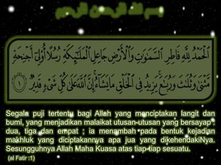 
Segala puji tertentu bagi Allah yang menciptakan langit dan
bumi, yang menjadikan malaikat utusan-utusan yang bersayap :
dua, tiga dan empat ; ia menambah pada bentuk kejadian
makhluk yang diciptakannya apa jua yang dikehendakiNya.
Sesungguhnya Allah Maha Kuasa atas tiap-tiap sesuatu.
(al Fatir :1)