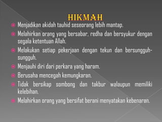  Menjadikan akidah tauhid seseorang lebih mantap.
 Melahirkan orang yang bersabar, redha dan bersyukur dengan
  segala ketentuan Allah.
 Melakukan setiap pekerjaan dengan tekun dan bersungguh-
  sungguh.
 Menjauhi diri dari perkara yang haram.
 Berusaha mencegah kemungkaran.
 Tidak bersikap sombong dan takbur walaupun memiliki
  kelebihan.
 Melahirkan orang yang bersifat berani menyatakan kebenaran.
 