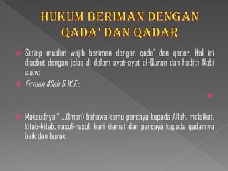  Setiap muslim wajib beriman dengan qada’ dan qadar. Hal ini
  disebut dengan jelas di dalam ayat-ayat al-Quran dan hadith Nabi
  s.a.w:
 Firman Allah S.W.T.::
                                                                  

   Maksudnya:“ …(Iman) bahawa kamu percaya kepada Allah, malaikat,
    kitab-kitab, rasul-rasul, hari kiamat dan percaya kepada qadarnya
    baik dan buruk.
 