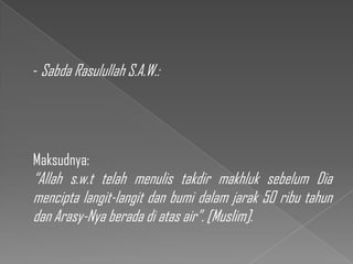 - Sabda Rasulullah S.A.W.:




Maksudnya:
“Allah s.w.t telah menulis takdir makhluk sebelum Dia
mencipta langit-langit dan bumi dalam jarak 50 ribu tahun
dan Arasy-Nya berada di atas air”. [Muslim].
 