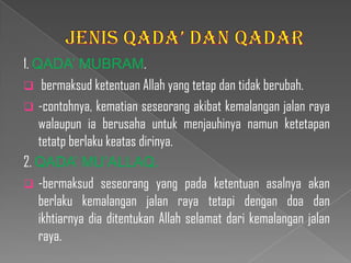 1. QADA’ MUBRAM.
 bermaksud ketentuan Allah yang tetap dan tidak berubah.
 -contohnya, kematian seseorang akibat kemalangan jalan raya
    walaupun ia berusaha untuk menjauhinya namun ketetapan
    tetatp berlaku keatas dirinya.
2. QADA’ MU’ALLAQ.
 -bermaksud seseorang yang pada ketentuan asalnya akan
    berlaku kemalangan jalan raya tetapi dengan doa dan
    ikhtiarnya dia ditentukan Allah selamat dari kemalangan jalan
    raya.
 