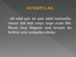     oleh sebab qada’ dan qadar adalah ketentuanNya,
    manusia tidak boleh campur tangan urusan Allah.
    Manusia hanya ditugaskan untuk berusaha dan
    berikhtiar untuk mendapatkan kebaikan.
 
