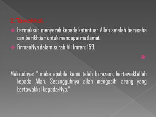 2.Tawakkal.
 bermaksud menyerah kepada ketentuan Allah setelah berusaha
  dan berikhtiar untuk mencapai matlamat.
 FirmanNya dalam surah Ali Imran: 159.
                                                         


Maksudnya: “ maka apabila kamu telah berazam, bertawakkallah
  kepada Allah. Sesungguhnya allah mengasihi arang yang
  bertawakkal kepada-Nya.”
 