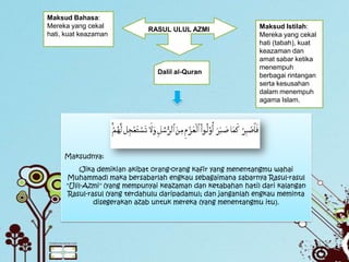 Maksud Bahasa:
Mereka yang cekal                                             Maksud Istilah:
                             RASUL ULUL AZMI
hati, kuat keazaman                                           Mereka yang cekal
                                                              hati (tabah), kuat
                                                              keazaman dan
                                                              amat sabar ketika
                                                              menempuh
                                Dalil al-Quran
                                                              berbagai rintangan
                                                              serta kesusahan
                                                              dalam menempuh
                                                              agama Islam.




     Maksudnya:
          (Jika demikian akibat orang-orang kafir yang menentangmu wahai
      Muhammad) maka bersabarlah engkau sebagaimana sabarnya Rasul-rasul
      "Ulil-Azmi" (yang mempunyai keazaman dan ketabahan hati) dari kalangan
       Rasul-rasul (yang terdahulu daripadamu); dan janganlah engkau meminta
               disegerakan azab untuk mereka (yang menentangmu itu).
 