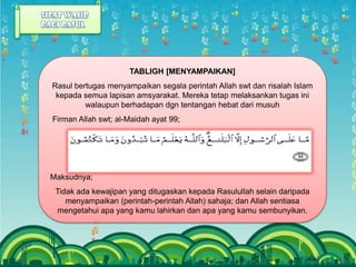 TABLIGH [MENYAMPAIKAN]
Rasul bertugas menyampaikan segala perintah Allah swt dan risalah Islam
 kepada semua lapisan amsyarakat. Mereka tetap melaksankan tugas ini
         walaupun berhadapan dgn tentangan hebat dari musuh
Firman Allah swt; al-Maidah ayat 99;




Maksudnya;
 Tidak ada kewajipan yang ditugaskan kepada Rasulullah selain daripada
    menyampaikan (perintah-perintah Allah) sahaja; dan Allah sentiasa
 mengetahui apa yang kamu lahirkan dan apa yang kamu sembunyikan.
 