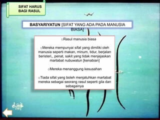 SIFAT HARUS
BAGI RASUL


     BASYARIYATUN [SIFAT YANG ADA PADA MANUSIA
                       BIASA]

                       oRasul manusia biasa

          oMereka mempunyai sifat yang dimiliki oleh
         manusia seperti makan, minum, tidur, berjalan
         beristeri,, penat, sakit yang tidak menjejaskan
                martabat nubuwatun [kenabian]

               oMereka menanggung kesusahan

         oTiada sifat yang boleh menjatuhkan martabat
         mereka sebagai seorang rasul seperti gila dan
                          sebagainya
 